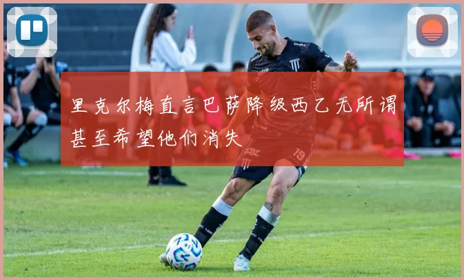 里克尔梅直言巴萨降级西乙无所谓甚至希望他们消失