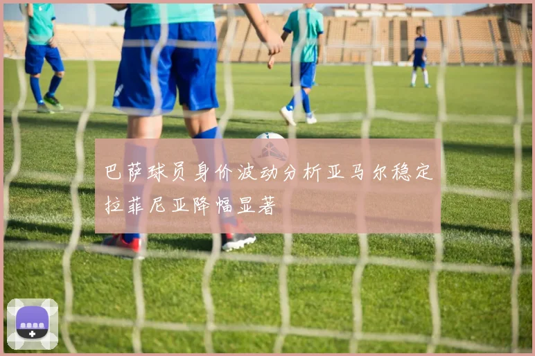 巴萨球员身价波动分析亚马尔稳定拉菲尼亚降幅显著