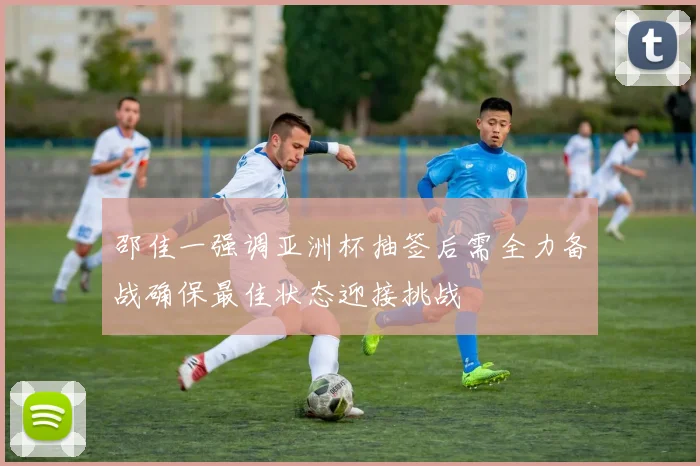 邵佳一强调亚洲杯抽签后需全力备战确保最佳状态迎接挑战