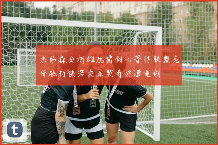 杰弗森分析雄鹿需耐心等待联盟竞价独行侠若卖东契奇将遭重创