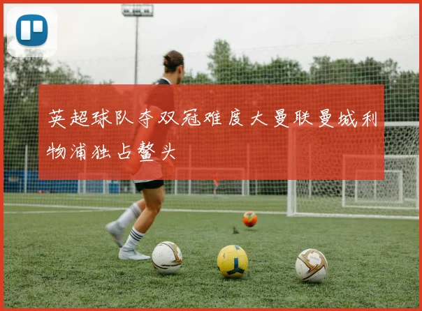 英超球队夺双冠难度大曼联曼城利物浦独占鳌头