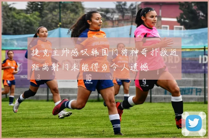 捷克主帅感叹韩国门将神奇扑救近距离射门未能得分令人遗憾
