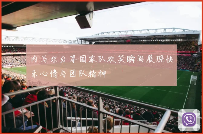 内马尔分享国家队欢笑瞬间展现快乐心情与团队精神