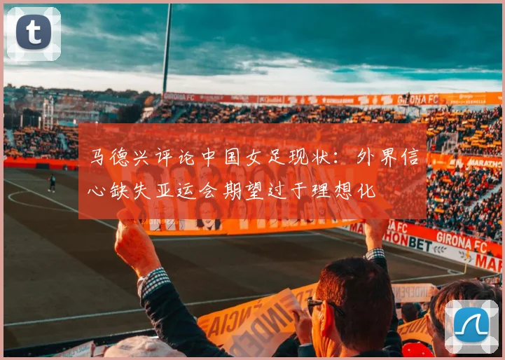 马德兴评论中国女足现状：外界信心缺失亚运会期望过于理想化