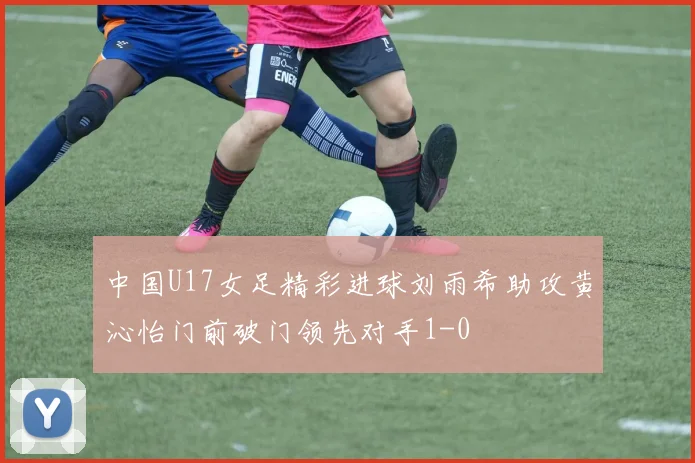 中国U17女足精彩进球刘雨希助攻黄沁怡门前破门领先对手1-0