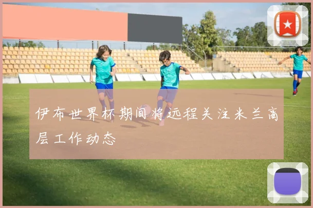 伊布世界杯期间将远程关注米兰高层工作动态