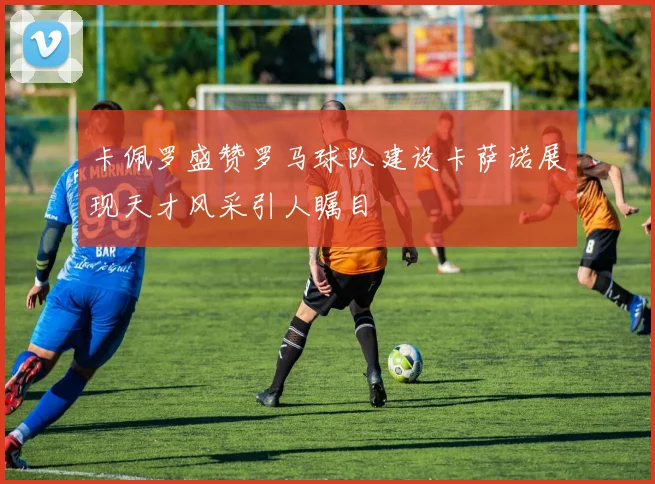 卡佩罗盛赞罗马球队建设卡萨诺展现天才风采引人瞩目