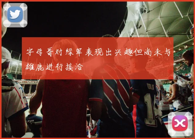 字母哥对绿军表现出兴趣但尚未与雄鹿进行接洽