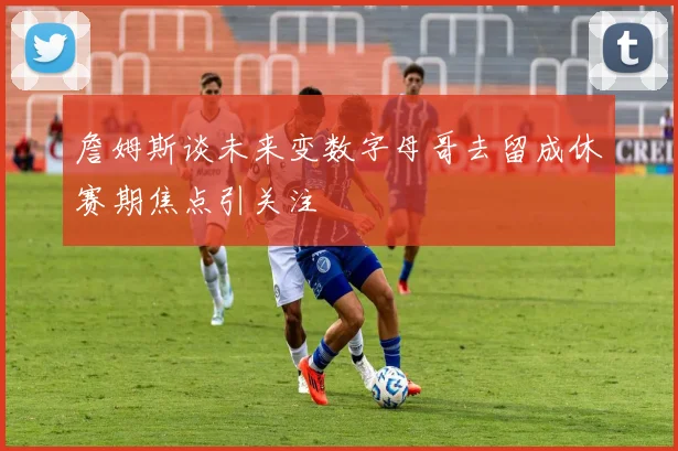 詹姆斯谈未来变数字母哥去留成休赛期焦点引关注