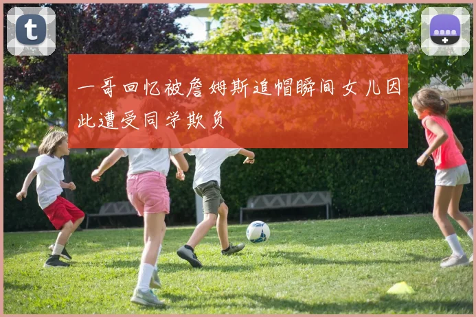 一哥回忆被詹姆斯追帽瞬间女儿因此遭受同学欺负