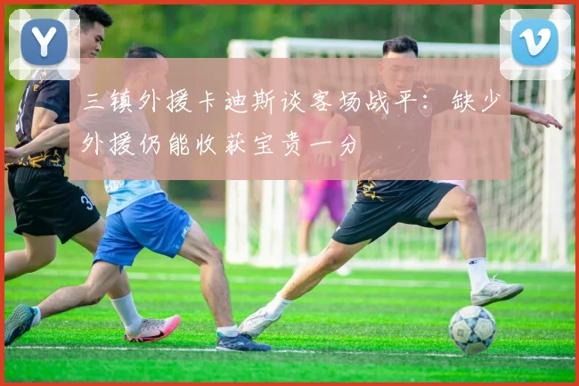 三镇外援卡迪斯谈客场战平：缺少外援仍能收获宝贵一分