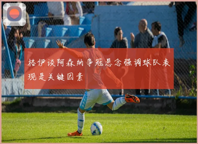 格伊谈阿森纳争冠悬念强调球队表现是关键因素