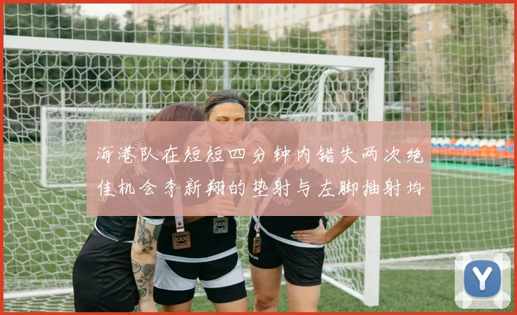海港队在短短四分钟内错失两次绝佳机会李新翔的垫射与左脚抽射均未能转化为进球