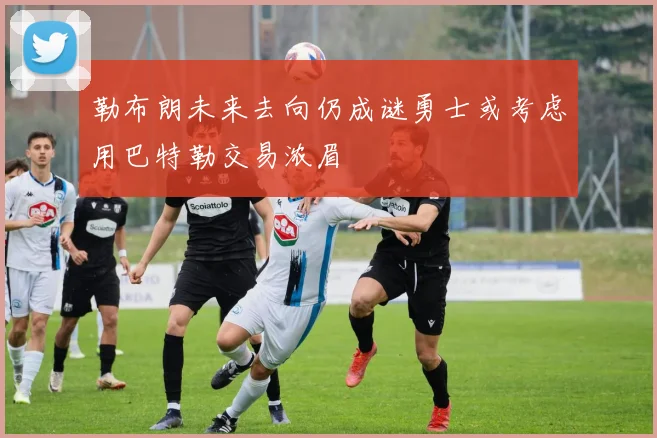 勒布朗未来去向仍成谜勇士或考虑用巴特勒交易浓眉