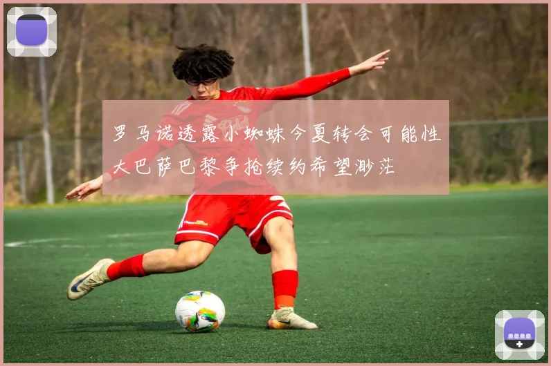 罗马诺透露小蜘蛛今夏转会可能性大巴萨巴黎争抢续约希望渺茫
