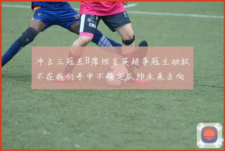 冲击三冠王B席坦言英超争冠主动权不在我们手中不确定瓜帅未来去向