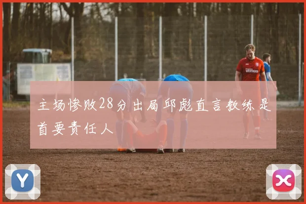 主场惨败28分出局邱彪直言教练是首要责任人